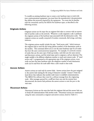 Page 116Configurating MESA-Net Async Hardware and Links 
To modify an existing hardware type or create a new hardware type to work with 
your communications equipment, you must have the manufacturer’s documentation 
that defines the protocols required for the equipment. You must also be familiar 
with the commands used by the MESA-Net hardware types, as described in the 
following sections. 
Originate actions are the steps that an originate link takes to connect with an answer 
link of another node on the...