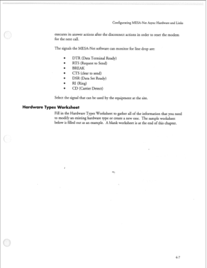 Page 118Configurating MESA-Net Async Hardware and Links 
executes its answer actions after the disconnect actions in order to reset the modem 
for the next call. 
The signals the MESA-Net software can monitor for line drop are: 
e DTR (Data Terminal Ready) 
0 
RTS (Request to Send) 
4 
BREAK 
0 
CTS (clear to send) 
DSR (Data Set Ready) 
RI Nng) 
8 
CD (Carrier Detect) 
Select the signal that can be used by the equipment at the site. 
rksheet 
Fill in the Hardware Types Worksheet to gather all of the information...