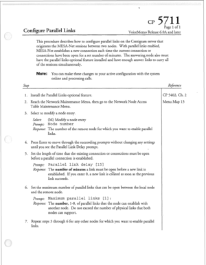 Page 134Configure Parallel Links 
Page 1 of 1 
VoiceMemo Release 6.OA and later 
This procedure describes how to configure parallel links on the Centigram server that 
originates the MESA-Net sessions between two nodes. With parallel links enabled, 
MESA-Net establishes a new connection each time the current connection or 
connections have been open for a set number of minutes. The answering node also must 
have the parallel links optional feature installed and have enough answer links to carry all 
of the...