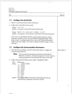 Page 137Cl? 5712 
Page 2 of 4 
VoiceMemo Release 6.OA and later 
8. Assign a baud rate fo: the link you have created. Thedefault is 9600. 
Select: (B) Baud rate 
1 
; 
; 
i 
1 
BAUD RATES 
64000 
57600 
38400 
19200 
9600 
4800 
2400 
1200 
300 
Step 
GD Configure the Serial Port 
5. Select I? to reach the Serial Port Device Type Menu 
6. Assign a port to the link you have created. 
Prompt: 1/2/3/X: 
Response: 
1 for ports on Serial 16/32 cards and Smartcards 
Prompt: 
Enter cti card port number (l-32):...