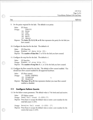 Page 138Cl? 5712 
Page 3 
of4 
VoiceMemo Release 6.OA and later 
Step 
9. Set the parity required for the link. The default is no parity. 
Select: (P) Parity 
Prompt: 
PARITY 
(N) None 
(0) Odd 
(E) Even 
(M) Mark 
(S) Space 
Response: The letter (IN, 0, E, M, or S) that represents the parity for the link you 
have created. 
10. Configure the data bits for the link. The default is 8. 
Select: (D) Data bits 
prompt: Number of data bits [S]: 
Response: The number of data bits (7 or 8) for the link you have...