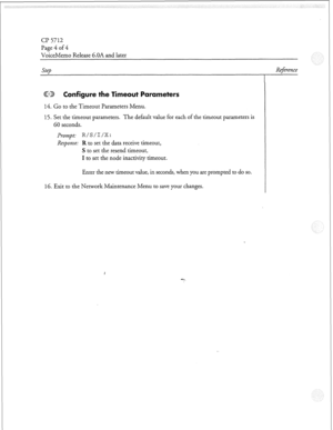 Page 139Cl? 5712 
Page 4 of 4 
VoiceMemo Release 6.OA and later 
Step Re$rence 
@TJj onfigure the Timeout Parameters 
14. Go to the Timeout Parameters Menu. 
15. Set the timeout parameters. The default value for each of the timeout parameters is 
60 seconds. 
Prompt: R/S/I/X: 
Response: R to set the data receive timeout, 
S to set the resend timeout, 
I to set the node inactivity timeout. 
Enter the new timeout value, in seconds, when you are prompted to do so. 
16. Exit to the Network Maintenance Menu to save...