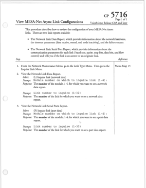 Page 144cl? 
View MESA-Net Async, Link Configurations 
Page 1 of 1 
VoiceMemo Release 6.OA and later 
This procedure describes how to review the configuration of your MESA-Net Async 
links. There are two link reports available: 
The Network Link Data Report, which provides information about the network hardware, 
the timeout parameters (data receive, resend, and node inactivity), and the failure counts. 
The Network Link Serial Port Report, which provides information about the 
communication parameters for each...