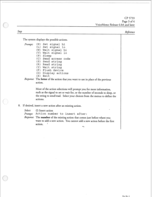 Page 150cl? 5733 
Page 3 of 4 
VoiceMemo Release 6.OA and later 
Step 
The system displays the possible actions. 
Prompt: (HI Set signal hi 
(L) Set signal lo 
(W) Wait signal hi 
(V) Wait signal lo 
(P) Sleep 
(C) Send access code 
(S) Send string 
(R) Read string 
(Y) Wait string 
(F) Flush device 
(D) Display actions 
(X) Exit 
Response: The letter of the action that you wan 
action. .t to use in place of the previous 
Most of the action selections will prompt you for more information, 
such as the signal to...