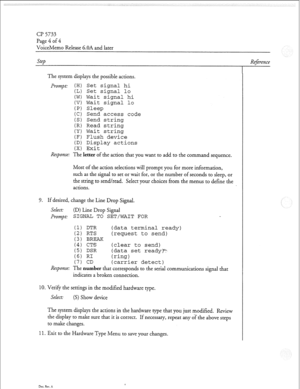 Page 151a? 5733 
Page 4 of 4 
VoiceMemo Release G.OA and later 
Step 
The system displays the possible actions. 
prompt: (H) Set signal hi 
(L) Set signal lo 
(W) Wait signal hi 
(V) Wait signal lo 
(P) Sleep 
(C) Send access code 
(S) Send string 
(R) Read string 
(Y) Wait string 
(F) Flush device 
(D) Display actions 
(X) Exit 
Response: The letter of the action that you want to add to the command sequence. 
Most of the action selections will prompt you for more information, 
such as the signal to set or wait...