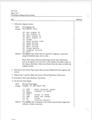 Page 153cl? 5710 
Page 2 of 3 
VoiceMemo Release 6.OA and later 
Step 
7. Define the originate actions. 
Select: (0) Originate call 
Jr0m.t: ORIGINATE CALL 
(H) Set 
signal hi 
(L) Set 
signal lo 
(W) Wait signal hi 
(V) Wait signal lo 
(P) Sleep 
(C) Send access code 
(S) Send string 
(R) Read string 
(Y) Wait string 
(F) Flush device 
(D) Display actions 
(X) Exit 
Response: The letters of the actions that are required to originate a connection 
using this hardware type, one at a time. 
Most of the action...