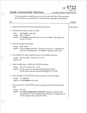 Page 172Modi~ a Network Node Table Entry 
Page 1 of 2 
VoiceMemo Release 6.06.OA and later 
Use this procedure to modify an entry in the Nenvork Node Table. When prompted 
for a new value, you can press Enter to retain the current settings of any parameter. 
Step 
1. Reach the Network Node Access Table Maintenance menu. 
2. Identify the node that you want to modify. 
Select: (M) Modify a node entry 
Prompt: 
Node number: 
Response: The number of the node entry you want to modify. This number can 
be from 
1 to...