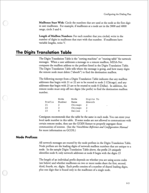 Page 176Configuring the Dialing Plan 
Mailboxes Start with: Circle the numbers that are used at the node as the first digit 
in user mailboxes. For example, if mailboxes at a node are in the 3000 and 4000 
range, circle 3 and 4. 
Length of Mailbox Numbers: For each number that you circled, write in the 
number of digits in mailboxes that start with that number. If mailboxes have 
variable lengths, write V. 
The Digits Translation Table is the “sorting machine” or “routing table” for network 
messages. When a...