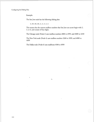 Page 177Configuring the Dialing Plan 
Example: 
The San Jose node has the following dialing plan: 
4,Nh,N4,N4,4,4,4,4,4 
This means that the remote mailbox numbers that San Jose can access begin with 2, 
3, or 4, and consist of four digits. 
The Chicago node (Node 2) uses mailbox numbers 2000 to 2999, and 3000 to 3250 
The New York node (Node 4) uses mailbox numbers 3260 to 3999, and 4000 to 
4499 
The Dallas node (Node 6) uses mailboxes 4500 to 4999 
G-4  