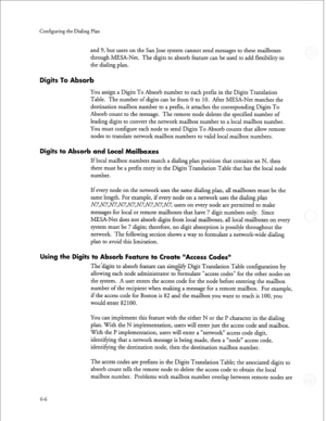 Page 179Configuring the Dialing Plan 
and 9, but users on the San Jose system cannot send messages to these mailboxes 
through MESA-Net. The digits to absorb feature can be used to add flexibility to 
the dialing plan. 
igits To Absorb 
You assign a Digits To Absorb number to each prefer in the Digits Translation 
Table. The number of digits can be from 0 to 10. After MESA-Net matches the 
destination mailbox number to a prefer, it attaches the corresponding Digits To 
Absorb count to the message. The remote...