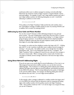 Page 182Configuring the Dialing Plan 
combination allows users to address messages by entering a network prefer digit 
followed by the minimum number of digits required to uniquely identify a remote 
node and mailbox. For example, if node 3 uses 5-digit mailbox numbers and node 4 
uses 4-digit mailbox numbers, the following dialing plan on node 
1 would allow 
addressing to mailboxes on both nodes: 
If the prefures i n the Digits Translation Table matched the node numbers, then a 
user could address a message to...