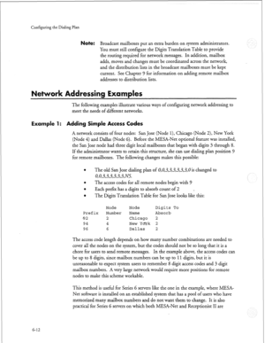 Page 185Configuring the Dialing Plan 
ote: Broadcast mailboxes put an extra burden on system administrators. 
You must still configure the Digits Translation Table to provide 
the routing required for network messages. In addition, mailbox 
adds, moves and changes must be coordinated across the network, 
and the distribution lists in the broadcast mailboxes must be kept 
current. See Chapter 
9 for information on adding remote mailbox 
addresses to distribution lists. 
Examples 
The following examples illustrate...