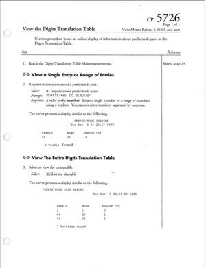 Page 196View the Digits Translation Table 
Page 1 of 1 
VoiceMemo Release 6.06.OA and later 
Use this procedure to see an online display of information about prefdnode pairs in the 
Digits Translation Table. 
Step 
1. Reach the Digits Translation Table Maintenance menu. 
ingle Entry or Range 
2. Request information about a pref=/node pair. 
Select: (I) Inquire about prefE/node pairs 
Prompt: Pref ix(es) to display: 
Response: A valid prefer number. Enter a single number or a range of numbers 
using a hyphen. You...