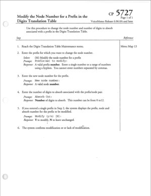 Page 198Modify the Node Number for a Prefix in the CP Pafre 1 of 1 
Dig&Translation Table VoiceMemo Release 6.06.OA Ld later 
Use this procedure to change the node number and number of digits to absorb 
associated with a prefer in the Digits Translation Table. 
Step 
1. Reach the Digits Translation Table Maintenance menu. 
2. Enter the prefer for which you want to change the node number. 
Select: (M) Modify the node number for a pref= 
pr0mpt: Prefix(es) to modify: 
Response: A valid prefix number. Enter a...
