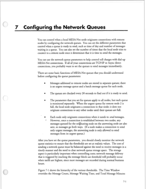 Page 200ri 
You can control when a local MESA-Net node originates connections with remote 
nodes by configuring the network queues. You can set the different parameters that 
control when a queue is ready to send, such as time of day and number of messages 
waiting in a queue. You can also set the number of times that the local node tries to 
connect to a remote node once it determines that it is time to send the messages. 
You can use the network queue parameters to help control toll charges with dial-up...