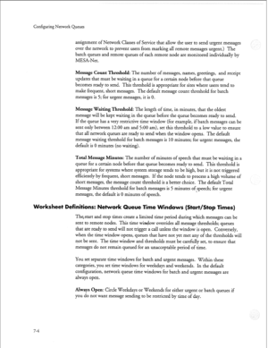 Page 203Configuring Network Queues 
assignment of Network Classes of Service that allow the user to send urgent messages 
over the network to prevent users from marking all remote messages urgent.) The 
batch queues and remote queues of each remote node are monitored individually by 
MESA-Net. 
Message Count Threshold: The number of messages, names, greetings, and receipt 
updates that must be waiting in a queue for a certain node before that queue 
becomes ready to send. This threshold is appropriate for sites...