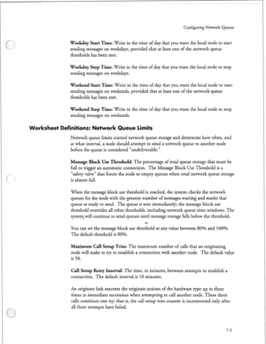 Page 204Configuring Network Queues 
Weekday Start Time: Write in the time of day that you want the local node to start 
sending messages on weekdays, provided that at least one of the network queue 
thresholds has been met. 
Weekday Stop Time: Write in the time of day that you want the local node to stop 
sending messages on weekdays. 
Weekend Start Time: Write in the time of day that you want the local node to start 
sending messages on weekends, provided that at least one of the network queue 
thresholds has...