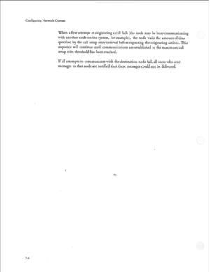 Page 205Configuring Network Queues 
When a first attempt at originating a call fails (the node may be busy communicating 
with another node on the system, for example), the node waits the amount of time 
specified by the call setup retry interval before repeating the originating actions. This 
sequence will continue until communications are established or the maximum call 
setup tries threshold has been reached. 
If all attempts to communicate with the destination node fail, all users who sent 
messages to that...