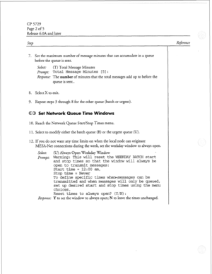 Page 211Cl?5729 
Page 2 of 5 
Release 6.OA and later 
Step 
7. Set the maximum number of message minutes that can accumulate in a queue 
before the queue is sent. 
Select: (T) Total Message Minutes 
Prompt: 
Total Message Minutes [5J: 
Response: The number of minutes that the total messages add up to before the 
queue is sent.. 
8. Select X to exit. 
9. Repeat steps 3 through 8 for the other queue (batch or urgent). 
ED Set Network Queue Time 
10. Reach the Network Queue Start/Stop Times menu. 
11. Select to...