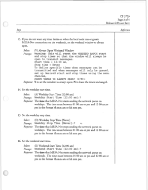 Page 212Cl? 5729 
Page 3 of 5 
Release 6.OA and later 
13. If you do not want any time limits on when the local node can originate 
MESA-Net connections on the weekends, set the weekend window to always 
open. 
Select: 
or) Always Open Weekend 
Window 
Pr0mpt: Warning : This will reset the WEEKEND BATCH start 
and stop times so that the window will always be 
open to transmit messages: 
Start time = 12:oo am, 
Stop time = Never 
To define specific times when messages can be 
transmitted and when 
messages will...