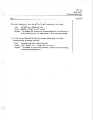 Page 214CJ? 5729 
Page 5 of 5 
Release 6.OA and later 
Step 
23. Set the maximum of times that MESA-Net will try to set up a connection. 
Select: 
(U) Maximum Call Setup Tries 
Prompt 
Maximum Call Setup Tries? 
Response: 
The number that indicates the number of times MESA-Net will try to 
send a network queue. Each try consists of three call setup attempts. 
24. Set the number of seconds that MESA-Net waits before trying to set up a 
connection after an attempt has failed. 
Select: (V) Call Setup Retry Interval...