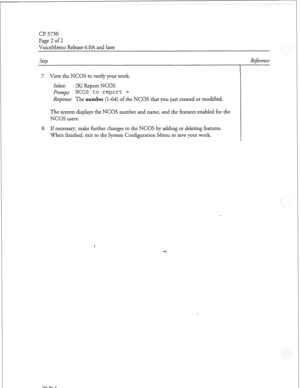 Page 227a? 5730 
Page 2 of 2 
VoiceMemo Release 6.OA and later 
steb 
7. View the NCOS to verify your work. 
Select: (R) Report NCOS 
prompt: NCOS to report = 
Response: The number (l-64) of the NCOS that you just created or modified. 
The system displays the NCOS number and name, and the features enabled for the 
NCOS users. 
8. If necessary, make further changes to the NCOS by adding or deleting features. 
When finished, exit to the System Configuration Menu to save your work. 
Dot. Rev. A 
Reference  