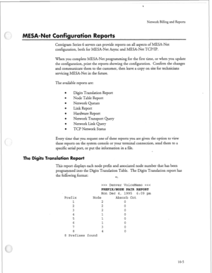 Page 234Network Billing and Reports 
ti rts 
Centigram Series 6 servers can provide reports on all aspects of MESA-Net 
configuration, both for MESA-Net Async and MESA-Net TCP/IP. 
When you complete MESA-Net programming for the first time, or when you update 
the configuration, print the reports showing the configuration. Confirm the changes 
and communicate them to the customer, then leave a copy on site for technicians 
servicing MESA-Net in the future. 
The available reports are: 
Digits Translation Report...