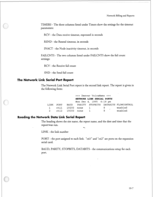 Page 236Nerwork Billing and Reports 
TIMERS - The three columns listed under Timers show the settings for the timeout 
parameters: 
RCV - the Data receive timeout, expressed in seconds 
RSND - the Resend timeout, in seconds 
INACT - the Node inactivity timeout, in seconds 
FAILCNTS - The two columns listed under FAILCNTS show the fail count 
settings: 
RCV - the Receive fail count 
SND - the Send fail count 
in erial 
=I= 
The Network Link Serial Port report is the second link report. The report is given in 
the...