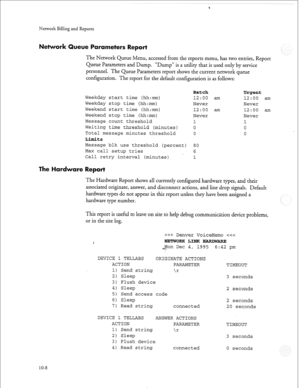 Page 237Q 
Network Billing and Reports 
ueue Parameters Report 
The Network Queue Menu, accessed from the reports menu, has two entries, Report 
Queue Parameters and Dump. “Dump” is a utility that is used only by service 
personnel. The Queue Parameters report shows the current network queue 
configuration. The report for the default configuration is as follows: 
Batch Urgent 
Weekday start time (hh:mm) 12:oo am 12:oo am 
Weekday stop time (hh:mm) Never Never 
Weekend start time (hh:mm) 12:oo am 12:00 am...