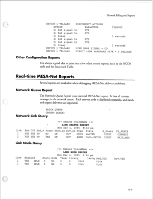 Page 238‘I 
Nenvork Billing and Reports 
DEVICE 1 TELLABS DISCONNECT ACTIONS 
ACTION 
PARAMETER 
TIMEOUT 
1) Set signal lo 
DTR 
2) Set signal lo 
RTS 
3) Sleep 
5 seconds 
4) Set signal hi 
RTS 
5) Set signal hi DTR 
6) Sleep 
2 seconds 
DEVICE 1 TELLABS 
LINE DROP SIGNAL = CD 
DEVICE 1 TELLABS 
DIRECT LINK HARDWARE TYPE = 1 TELLABS 
eports 
It is always a good idea to print out a few other system reports, such as the NCOS 
table and the Smartcard Table. 
Several reports are invaluable when debugging MESA-Net...