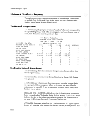 Page 239Nenvork Billing and Reports 
Two statistics reports give comprehensive pictures of network usage. These reports 
are available from the Network Usage Report Menu, which is a sub-menu of the 
Statistics Menu (not the Network Reports menu). 
The Network sage Report 
The Network Usage Report gives 15 minute “snapshots” of network message activity 
for a specified reporting period. This reporting period can be any hour, or range of 
hours, from the current day or the previous 6 days. 
12/04/95 8hr-17hr...