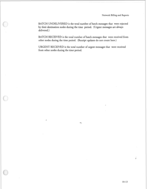 Page 242Network Billing and Reports 
BATCH UNDELIVERED is the total number of batch messages that were rejected 
by their destination nodes during the time period. (Urgent messages are always 
delivered.) 
BATCH RECEIVED is the total number of batch messages that were received from 
other nodes during the time period. (Receipt updates do not count here.) 
URGENT RECEIVED is the total number of urgent messages that were received 
from other nodes during the time period. 
10-13  