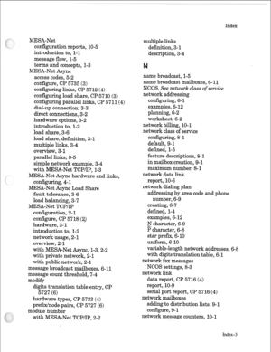 Page 270MESA-Net 
configuration reports, 10-5 
introduction to, l-l 
message flow, 1-5 
terms and concepts, 1-3 
MESA-Net Async 
access codes, 5-2 
configure, CP 5735 (3) 
configuring links, CP 5712 (4) 
configuring load share, CP 5710 (3) 
conf&uring parallel links, CP 5711(4) 
dial-up connection, 3-3 
direct connections, 3-2 
hardware options, 3-2 
introduction to, l-2 
load share, 3-6 
load share, definition, 3-l 
multiple links, 3-4 
overview, 3- 1 
parallel links, 3-5 
simple network example, 3-4 
with...