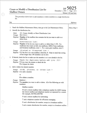 Page 30Create or Mod$ a Distribution List for 
Mailbox 
Owners DP December 
1, 1993 0 Page 1 of 2 
ReIease 5.03 and later 
This procedure shows how to add members or delete members in a single distribution 
list. 
Srep 
1. Reach the MaiIbox Maintenance.Menu, then go to the List Maintenance Menu. 
2- Identify the distribution Iist. 
Se.&: 
(C). Create, Modify, or Show Distribution Lists 
l+-omp~- 
Mailbox: 
Response: Number of the mailbox that contains the list you want to add to or 
deIete from. 
&mpg...