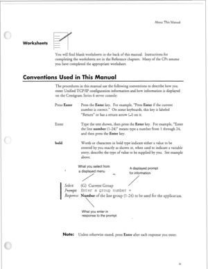 Page 292About This Manual 
You will find blank worksheets in the back of this manual. Instructions for 
completing the worksheets are in the Reference chapters. Many of the CPs assume 
you have completed the appropriate worksheet. 
S n 
The procedures in this manual use the following conventions to describe how you 
enter Unified TCP/IP configuration information and how information is displayed 
on the Centigram Series 6 server console: 
Press 
Enter Press the Enter key. For example, “Press Enter if the current...