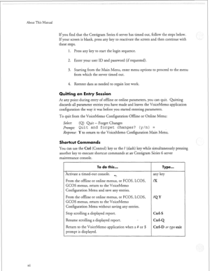 Page 295About This Manual 
xii If you find that the Centigram Series 6 server has timed out, follow the steps below. 
If your screen is blank, press any key to reactivate the screen and then continue with 
these steps. 
1. Press any key to start the login sequence. 
2. Enter your user ID and password (if requested). 
3. Starting from the Main Menu, enter menu options to proceed to the menu 
from which the server timed out. 
4. Reenter data as needed to regain lost work. 
Quitting an Entry Session 
At any point...