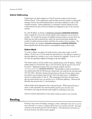 Page 301Overview of TCP/IP 
Subnet Addressing 
Organizations are often assigned one Class B network number by the Internet 
Advisory Board. If the organization needs multiple network numbers to distinguish 
among its servers, the network administrator uses subnet addresses to refer to the 
multiple networks. Subnet addressing is a mechanism whereby address bits that 
would otherwise be part of the host number are designated as part of the network 
number. 
In a class B address, its format is...