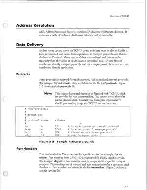 Page 302Overview ofTCP/IP 
ARP, Address Resolution Protocol, translates IP addresses to Ethernet addresses. It 
maintains a table of both sets of addresses, which is built dynamically. 
As data moves up and down the TCP/IP layers, each layer must be able to handle it. 
Data is combined as it moves from applications to transport protocols, and then to 
the Internet Protocol. Many sources of data are combined, and then must be 
separated when they arrive at the destination network or host. II’ uses protocol...