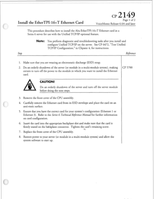 Page 314Install the EtherTPI-lG+T Ethernet Card 
Page 1 of 2 
VoiceMemo Release 6.OA and later 
This procedure describes how to install the Alta EtherTPI- 16+T Ethernet card in a 
Series 6 server for use with the Unified TCPlIP optional feature. 
ote: You perform diagnostic and troubleshooting tasks after you install and 
configure Unified TCPlIP on the server. See CP 6472, “Test Unified 
Step TCP/IP Configuration,” in Chpater 4, for instructions. 
1. Make sure that you are wearing an electrostatic discharge...