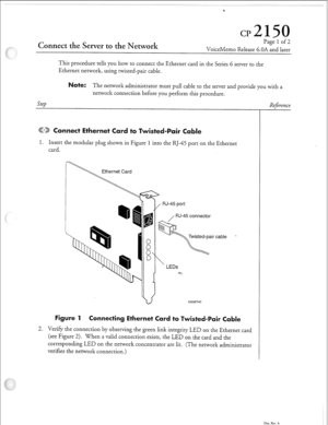 Page 316Connect the Server to the Network Page 1 of 2 
VoiceMemo Release 6.OA and later 
This procedure tells you how to connect the Ethernet card in the Series 6 server to the 
Ethernet network, using twisted-pair cable. 
ote: The network administrator must pull cable to the server and provide you with a 
Step network connection before you perform this procedure. 
(QTJ) 
onnect Ethernet 
to iste 
1. Insert the modular plug shown in Figure 1 into the RJ-45 port on the Ethernet 
card. 
Ethernet Card 
b 
 
/ 
,...