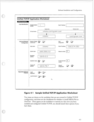 Page 322Software Installation and Configuration 
Unified TCPllP Application Worksheet 
l 
~ 
Node name Domain name 
Full card name 
vmemo.cen”cigram.com 
+ t 
vmemo 
centigram.com 
Card and Network Card 
Configuration h;;;to$sable aE Q D 
configuration ’ cl” 
Node name 
vmemo Node IP address 1’29.3.74.160 
Subnet mask 
Broadcast 
address 255.255.0.0 
129.3.0.0 Network number 3 
I 
Operation mode 
tip LP Current card slot 4 
number El 
Gateway IP 
address 
129.3.75.7 TELNET 
configuration cl’ fiD 
Dependent...