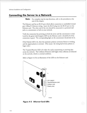 Page 323Software installation and Configuration 
ecting the Server to ork 
Note: For complete step-by-step directions, refer to the procedures at the 
end of this chapter. 
The Ethernet card has an RJ-45 port which allows connection to unshielded twisted- 
pair (1 OBaseT) Ethernet wiring. Insert the RJ-45 plug into the RJ-45 port on the 
Ethernet card. The other end of the wire should be connected to a prewired wall 
jack or a concentrator or hub on your network. 
Verify the connection by powering on both the...