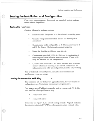 Page 324:, 
Software Insrallacion and Configuration 
If you cannot communicate over the network, you must check both the hardware 
and the software for problems. 
Check the following for hardware problems: 
Ensure the card is firmly seated in its slot and that it is receiving power. 
Check the wiring connection to both the card and the wall jack or 
concentrator. 
Check that your card is configured for an RJ-45 connector (jumpers 2 
and 3). See Chapter 3 for information on card jumpering. 
Ensure that the wiring...