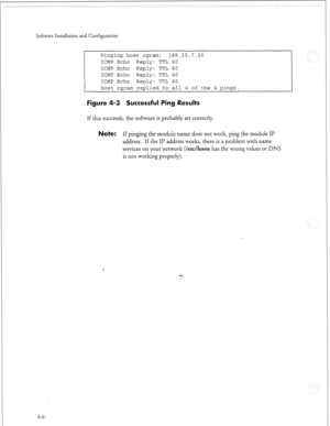 Page 325Software Installation and Configuration 
Pinging host cgram: 188.15.7.20 
ICMP Echo Reply: TTL 60 
ICMP Echo Reply: TTL 60 
ICMP Echo 
Reply: TTL 60 
ICMP Echo 
Reply: TTL 60 
Host cgram replied to all 4 of the 4 pings. 
Figure 4-3 Successful Ping Results 
If this succeeds, the sofnvare is probably set correctly. 
ote: If pinging the module name does not work, ping the module II? 
address. If the II’ address works, there is a problem with name 
services on your network 
(/etc/hosts has the wrong values...