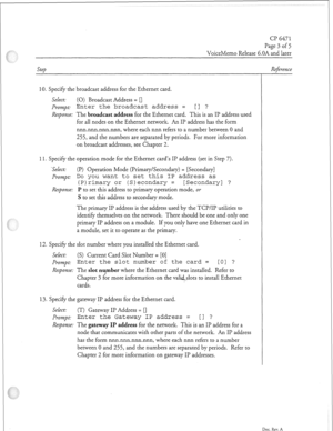 Page 334Cl? 6471 
Page 3 of 5 
VoiceMemo Release G.OA and later 
Step 
10. Specify the broadcast address for the Ethernet card. 
Select: (0) Broadcast Address = [] 
PXV?2pt: Enter the broadcast address = [] ? 
Response: The broadcast address for the Ethernet card. This is an II? address used 
for all nodes on the Ethernet network. An II’ address has the form 
nnn.nnn.nnn.nnn, where each nnn refers to a number between 0 and 
255, and the numbers are separated by periods. For more information 
on broadcast...