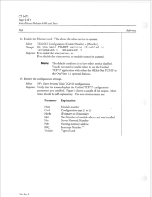 Page 335Cl? 6471 
Page 4 of 5 
VoiceMemo Release 6.OA and later 
step 
14. Enable the Ethernet card. This allows the telnet service to operate. 
Select: TELNET Configuration (Enable/Disable) = [Disabled] 
Prompt: 
Do you want TELNET service (E)nabled or 
(D)isabled = [Disabled] ? 
Response: E to enable the telnet service , or 
D to disable the telnet service, so module cannot be accessed. 
ote: The default condition is to have telnet service disabled. 
You do not need to enable telnet to use the Unified 
TCP/IP...