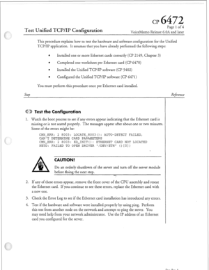 Page 338CP 
Test Unified TCP/IP C,onfiguration 
Page 1 of 4 
VoiceMemo Release 6.OA and later 
This procedure explains how to test the hardware and software configuration for the Unified 
TCP/IP application. It assumes that you have already performed the following steps: 
6 Installed one or more Ethernet cards correctly (Cl? 2 149, Chapter 3) 
0 Completed one worksheet per Ethernet card (Cl? 6470) 
6 
Installed the Unified TCP/IP sofnvare (Cl? 5402) 
8 
Configured the Unified TCP/IP software (Cl’ 6471) 
You must...