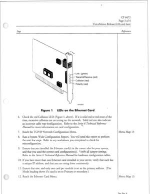 Page 340CP 6472 
Page 3 of 4 
VoiceMemo Release 6.OA and later 
Link (green) 
Transmit/Receive (red) 
Collision (red) 
Polarity (red) 
Figure 1 LEDs on the Ethernet Card 
6. Check the red Collision LED (Figure 1, above). If it is solid red or red most of the 
time, excessive collisions are occurring on the network. Solid red can also indicate 
an incorrect cable type konfiguration. Refer to the Series G Technical Reference 
Manual for more information on card configuration. y 
7. Reach the TCP/IP Network...