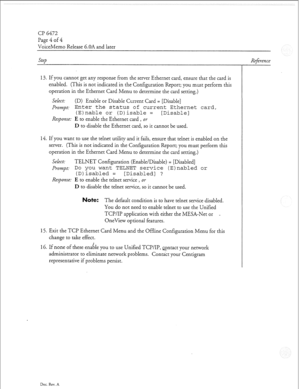 Page 341Cl? 6472 
Page 4 of 4 
VoiceMemo Release 6.OA and later 
Step 
13. If you cannot get any response from the server Ethernet card, ensure that the card is 
enabled. (This is not indicated in the Configuration Report; you must perform this 
operation in the Ethernet Card Menu to determine the card setting.) 
Select: (D) Enable or Disable Current Card = [Disable] 
Prompt: Enter the status of current Ethernet card, 
(E)nable or (Djisable = [Disable] 
Response: 
E to enable the Ethernet card, or 
D to disable...