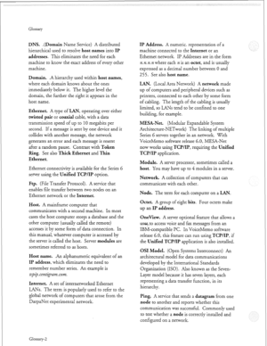 Page 349Glossary 
DNS. .(Domain Name Service) A distributed 
hierarchical used to resolve 
host names into II? 
addresses. 
This eliminates the need for each 
machine to know the exact address of every other 
machine. 
Domain. .A hierarchy used within host names, 
where each domain knows about the ones 
immediately below it. The higher level the 
domain, the further the right it appears in the 
host name. 
Ethernet. A type of UN, operating over either 
twisted pair or coaxial cable, with a data 
transmission...